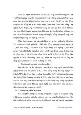 74


        Theo tộc người thì nhóm hộ có mức thu nhập cao nhất là người Kinh
17,392 triệu đồng trong đó trồng trọt 13,012 triệu đồng, chăn nuôi 3,521 triệu
đồng, lâm nghiệp 0,859 triệu đồng; thấp nhất là người Tày 13,354 triệu đồng,
trong đó từ trồng trọt 9,932 triệu đồng, chăn nuôi 2,541 triệu đồng, lâm
nghiệp 0,881 triệu đồng. Có thể thấy đồng bào dân tộc thiểu số do trình độ
văn hoá, điều kiện môi trường sống, khả năng tiếp thu khoa học kỹ thuật còn
hạn chế, điều kiện canh tác còn mang tính truyền thống, năng suất thấp, nên
tổng thu nhập nông lâm nghiệp chưa cao.
        Phân tích theo quy mô sản xuất hàng hoá ta thấy những hộ hàng hoá
lớn có tổng thu bình quân là 25,340 triệu đồng trong đó thu từ trồng trọt
17,425 triệu đồng, chăn nuôi 5,391 triệu đồng, lâm nghiệp 2,524 triệu
đồng. Thấp nhất là hộ hàng hoá nhỏ 14,862 triệu đồng, trong đó thu nhập
từ trồng trọt là 10,975 triệu đồng, chăn nuôi là 2,853 triệu đồng, lâm
nghiệp là 1,034 triệu đồng. Như vậy, nhóm hộ hàng hoá lớn có tổng thu
nhập gấp 1,7 lần so với nhóm hộ hàng hoá nhỏ.
        - Thu từ ngoài sản xuất nông lâm nghiệp
        Qua điều tra các hộ nông dân cho thấy thu nhập ngoài sản xuất lâm
nghiệp bình quân của các hộ là 5,327 triệu đồng, trong đó công nghiệp chế
biến 0,747 triệu đồng, dịch vụ nông lâm nghiệp 1,904 triệu đồng, lao động
làm thuê 0,561 triệu đồng, thu khác là 2,115 triệu đồng. Đối với các hộ có quy
mô sản xuất hàng hoá lớn thì không chỉ có thu từ dịch vụ, công nghiệp chế
biến mà họ còn chú ý đến các ngành nghề khác như: mộc, mây tre đan…
nhằm đa dạng hoá nguồn thu của hộ.
2.2.4.2. Giá trị sản phẩm hàng hoá
        Các sản phẩm hàng hoá của hộ nông dân chủ yếu là nông sản. Rừng
ở đây đang trong thời kỳ tu bổ và trồng mới nên phần lớn là chưa khai thác,
chỉ có khai thác phần nhỏ ở diện tích khoanh nuôi và bảo vệ song chưa


Số hóa bởi Trung tâm Học liệu – Đại học Thái Nguyên      http://www.lrc-tnu.edu.vn
 
