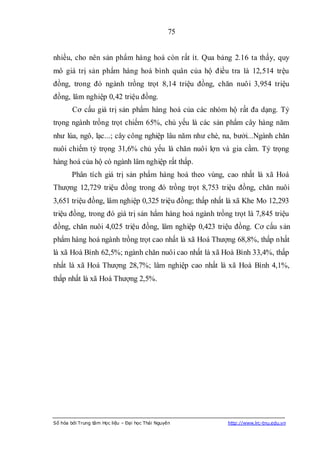75


nhiều, cho nên sản phẩm hàng hoá còn rất ít. Qua bảng 2.16 ta thấy, quy
mô giá trị sản phẩm hàng hoá bình quân của hộ điều tra là 12,514 trệu
đồng, trong đó ngành trồng trọt 8,14 triệu đồng, chăn nuôi 3,954 triệu
đồng, lâm nghiệp 0,42 triệu đồng.
        Cơ cấu giá trị sản phẩm hàng hoá của các nhóm hộ rất đa dạng. Tỷ
trọng ngành trồng trọt chiếm 65%, chủ yếu là các sản phẩm cây hàng năm
như lúa, ngô, lạc...; cây công nghiệp lâu năm như chè, na, bưởi...Ngành chăn
nuôi chiếm tỷ trọng 31,6% chủ yếu là chăn nuôi lợn và gia cầm. Tỷ trọng
hàng hoá của hộ có ngành lâm nghiệp rất thấp.
        Phân tích giá trị sản phẩm hàng hoá theo vùng, cao nhất là xã Hoá
Thượng 12,729 triệu đồng trong đó trồng trọt 8,753 triệu đồng, chăn nuôi
3,651 triệu đồng, lâm nghiệp 0,325 triệu đồng; thấp nhất là xã Khe Mo 12,293
triệu đồng, trong đó giá trị sản hẩm hàng hoá ngành trồng trọt là 7,845 triệu
đồng, chăn nuôi 4,025 triệu đồng, lâm nghiệp 0,423 triệu đồng. Cơ cấu s ản
phẩm hàng hoá ngành trồng trọt cao nhất là xã Hoá Thượng 68,8%, thấp nhất
là xã Hoà Bình 62,5%; ngành chăn nuôi cao nhất là xã Hoà Bình 33,4%, thấp
nhất là xã Hoá Thượng 28,7%; lâm nghiệp cao nhất là xã Hoà Bình 4,1%,
thấp nhất là xã Hoá Thượng 2,5%.




Số hóa bởi Trung tâm Học liệu – Đại học Thái Nguyên      http://www.lrc-tnu.edu.vn
 