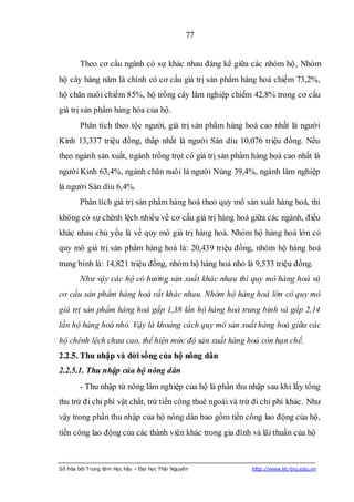 77


        Theo cơ cấu ngành có sự khác nhau đáng kể giữa các nhóm hộ, Nhóm
hộ cây hàng năm là chính có cơ cấu giá trị sản phẩm hàng hoá chiếm 73,2%,
hộ chăn nuôi chiếm 85%, hộ trồng cây lâm nghiệp chiếm 42,8% trong cơ cấu
giá trị sản phẩm hàng hóa của hộ.
        Phân tích theo tộc người, giá trị sản phẩm hàng hoá cao nhất là người
Kinh 13,337 triệu đồng, thấp nhất là người Sán dìu 10,076 triệu đồng. Nếu
theo ngành sản xuất, ngành trồng trọt có giá trị sản phẩm hàng hoá cao nhất là
người Kinh 63,4%, ngành chăn nuôi là người Nùng 39,4%, ngành lâm nghiệp
là người Sán dìu 6,4%.
        Phân tích giá trị sản phẩm hàng hoá theo quy mô sản xuất hàng hoá, thì
không có sự chênh lệch nhiều về cơ cấu giá trị hàng hoá giữa các ngành, điều
khác nhau chủ yếu là về quy mô giá trị hàng hoá. Nhóm hộ hàng hoá lớn có
quy mô giá trị sản phẩm hàng hoá là: 20,439 triệu đồng, nhóm hộ hàng hoá
trung bình là: 14,821 triệu đồng, nhóm hộ hàng hoá nhỏ là 9,533 triệu đồng.
        Như vậy các hộ có hướng sản xuất khác nhau thì quy mô hàng hoá và
cơ cấu sản phẩm hàng hoá rất khác nhau. Nhóm hộ hàng hoá lớn có quy mô
giá trị sản phẩm hàng hoá gấp 1,38 lần hộ hàng hoá trung bình và gấp 2,14
lần hộ hàng hoá nhỏ. Vậy là khoảng cách quy mô sản xuất hàng hoá giữa các
hộ chênh lệch chưa cao, thể hiện mức độ sản xuất hàng hoá còn hạn chế.
2.2.5. Thu nhập và đời sống của hộ nông dân
2.2.5.1. Thu nhập của hộ nông dân
        - Thu nhập từ nông lâm nghiệp của hộ là phần thu nhập sau khi lấy tổng
thu trừ đi chi phí vật chất, trừ tiền công thuê ngoài và trừ đi chi phí khác. Như
vậy trong phần thu nhập của hộ nông dân bao gồm tiền công lao động của hộ,
tiền công lao động của các thành viên khác trong gia đình và lãi thuần của hộ



Số hóa bởi Trung tâm Học liệu – Đại học Thái Nguyên        http://www.lrc-tnu.edu.vn
 