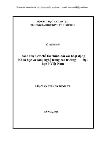Download luận văn tại http://luanvan.forumvi.com email: luanvan84@gmail.com




                   BỘ GIÁO DỤC VÀ ĐÀO TẠO
              TRƯỜNG ĐẠI HỌC KINH TẾ QUỐC DÂN
                  ------------------------------------------




                              hồ thị hải yến



  hoàn thiện cơ chế tài chính đối với hoạt động
 Khoa học và công nghệ trong các trường       Đại
                học ở Việt Nam




                   LUẬN ÁN TIẾN SỸ KINH TẾ




                            HÀ NỘI, 2008
 