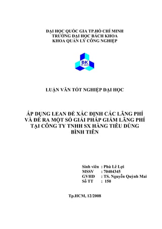 ĐẠI HỌC QUỐC GIA TP.HỒ CHÍ MINH
TRƯỜNG ĐẠI HỌC BÁCH KHOA
KHOA QUẢN LÝ CÔNG NGHIỆP
LUẬN VĂN TỐT NGHIỆP ĐẠI HỌC
ÁP DỤNG LEAN ĐỂ XÁC ĐỊNH CÁC LÃNG PHÍ
VÀ ĐỀ RA MỘT SỐ GIẢI PHÁP GIẢM LÃNG PHÍ
TẠI CÔNG TY TNHH SX HÀNG TIÊU DÙNG
BÌNH TIÊN
Sinh viên : Phù Lê Lợi
MSSV : 70404345
GVHD : TS. Nguyễn Quỳnh Mai
Số TT : 150
Tp.HCM, 12/2008
 