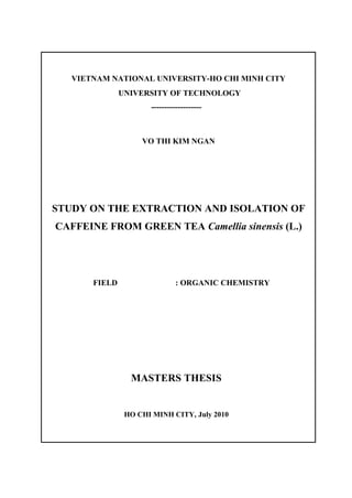 VIETNAM NATIONAL UNIVERSITY-HO CHI MINH CITY
UNIVERSITY OF TECHNOLOGY
-------------------
VO THI KIM NGAN
STUDY ON THE EXTRACTION AND ISOLATION OF
CAFFEINE FROM GREEN TEA Camellia sinensis (L.)
FIELD : ORGANIC CHEMISTRY
MASTERS THESIS
HO CHI MINH CITY, July 2010
 