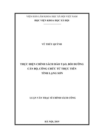 VIỆN HÀN LÂM KHOA HỌC XÃ HỘI VIỆT NAM
HỌC VIỆN KHOA HỌC XÃ HỘI
VŨ THÚY QUỲNH
THỰC HIỆN CHÍNH SÁCH ĐÀO TẠO, BỒI DƯỠNG
CÁN BỘ, CÔNG CHỨC TỪ THỰC TIỄN
TỈNH LẠNG SƠN
LUẬN VĂN THẠC SĨ CHÍNH SÁCH CÔNG
HÀ NỘI, 2019
 