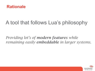 Rationale


A tool that follows Lua’s philosophy

Providing lot’s of modern features while
remaining easily embeddable in larger systems.
 