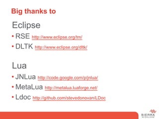 Big thanks to

 Eclipse
• RSE http://www.eclipse.org/tm/
• DLTK http://www.eclipse.org/dltk/

 Lua
• JNLua http://code.google.com/p/jnlua/
• MetaLua http://metalua.luaforge.net/
• Ldoc http://github.com/stevedonovan/LDoc
 