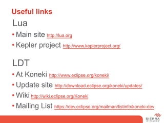 Useful links
 Lua
• Main site http://lua.org
• Kepler project http://www.keplerproject.org/

 LDT
• At Koneki http://www.eclipse.org/koneki/
• Update site http://download.eclipse.org/koneki/updates/
• Wiki http://wiki.eclipse.org/Koneki
• Mailing List https://dev.eclipse.org/mailman/listinfo/koneki-dev
 