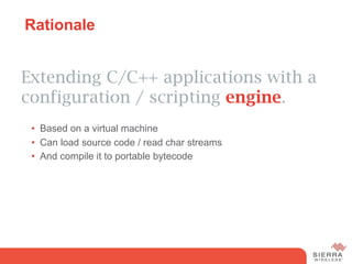 Rationale


Extending C/C++ applications with a
configuration / scripting engine.
 •  Based on a virtual machine
 •  Can load source code / read char streams
 •  And compile it to portable bytecode
 