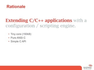 Rationale


Extending C/C++ applications with a
configuration / scripting engine.
 •  Tiny core (150kB)
 •  Pure ANSI C
 •  Simple C API
 