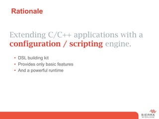 Rationale


Extending C/C++ applications with a
configuration / scripting engine.
 •  DSL building kit
 •  Provides only basic features
 •  And a powerful runtime
 