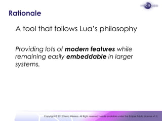 Rationale

 A tool that follows Lua’s philosophy

 Providing lots of modern features while
 remaining easily embeddable in larger
 systems.




            Copyright © 2012 Sierra Wireless. All Right reserved. Made available under the Eclipse Public License v1.0.
 