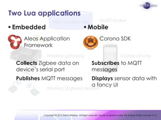 Two Lua applications
 Embedded                                        Mobile
    Aleos Application                                      Corona
    Framework                                            SDK                                                .


  Collects Zigbee data on                                Subscribes to MQTT
  device’s serial port                                   messages
  Publishes MQTT messages                                Displays sensor data with
                                                         a fancy UI




            Copyright © 2012 Sierra Wireless. All Right reserved. Made available under the Eclipse Public License v1.0.
 