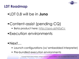 LDT Roadmap

 LDT 0.8 will be in Juno

 Content-assist (pending CQ)
    Beta product here: http://goo.gl/NZgCc

 Execution environments

 Next…
    Launch configurations (w/ embedded interpreter)
    Pre-bundled execution environments
          Copyright © 2012 Sierra Wireless. All Right reserved. Made available under the Eclipse Public License v1.0.
 