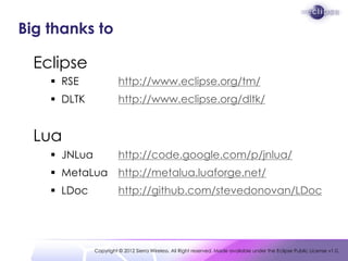 Big thanks to

  Eclipse
     RSE               http://www.eclipse.org/tm/
     DLTK              http://www.eclipse.org/dltk/


  Lua
     JNLua             http://code.google.com/p/jnlua/
     MetaLua           http://metalua.luaforge.net/
     LDoc              http://github.com/stevedonovan/LDoc




              Copyright © 2012 Sierra Wireless. All Right reserved. Made available under the Eclipse Public License v1.0.
 