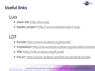 Useful links

  Lua
     Main site http://lua.org
     Kepler project http://www.keplerproject.org/


  LDT
     Koneki http://www.eclipse.org/koneki/
     Installation http://download.eclipse.org/koneki/updates
     Wiki http://wiki.eclipse.org/Koneki
     Forum http://www.eclipse.org/forums/eclipse.koneki


            Copyright © 2012 Sierra Wireless. All Right reserved. Made available under the Eclipse Public License v1.0.
 