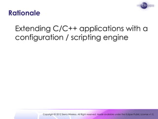 Rationale

 Extending C/C++ applications with a
 configuration / scripting engine




            Copyright © 2012 Sierra Wireless. All Right reserved. Made available under the Eclipse Public License v1.0.
 