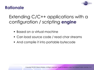 Rationale

 Extending C/C++ applications with a
 configuration / scripting engine

     Based on a virtual machine
     Can load source code / read char streams
     And compile it into portable bytecode




            Copyright © 2012 Sierra Wireless. All Right reserved. Made available under the Eclipse Public License v1.0.
 
