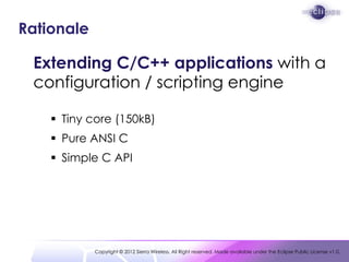 Rationale

 Extending C/C++ applications with a
 configuration / scripting engine

     Tiny core (150kB)
     Pure ANSI C
     Simple C API




            Copyright © 2012 Sierra Wireless. All Right reserved. Made available under the Eclipse Public License v1.0.
 
