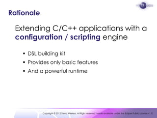 Rationale

 Extending C/C++ applications with a
 configuration / scripting engine

     DSL building kit
     Provides only basic features
     And a powerful runtime




            Copyright © 2012 Sierra Wireless. All Right reserved. Made available under the Eclipse Public License v1.0.
 