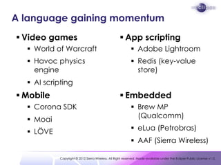 A language gaining momentum
 Video games                                        App scripting
   World of Warcraft                                       Adobe Lightroom
   Havoc physics                                           Redis (key-value
    engine                                                   store)
   AI scripting
 Mobile                                             Embedded
   Corona SDK                                              Brew MP
   Moai                                                     (Qualcomm)

   LÖVE                                                    eLua (Petrobras)
                                                            AAF (Sierra Wireless)

           Copyright © 2012 Sierra Wireless. All Right reserved. Made available under the Eclipse Public License v1.0.
 