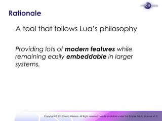 Rationale

 A tool that follows Lua’s philosophy

 Providing lots of modern features while
 remaining easily embeddable in...