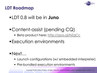 LDT Roadmap

 LDT 0.8 will be in Juno

 Content-assist (pending CQ)
    Beta product here: http://goo.gl/NZgCc

 Execu...