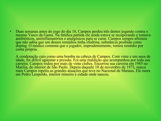 Duas semanas antes do jogo do dia 18, Campos perdeu três dentes jogando contra o mesmo Vasco da Gama. Na fatídica partida ele ainda estava se recuperando e tomava antibióticos, antiinflamatórios e analgésicos para se curar. Campos sempre afirmou que não sabia que um desses remédios tinha efedrina, substância proibida como doping. O médico comenta que o jogador, imprudentemente, tomou remédio por conta própria. A condenação caiu como uma bomba na cabeça de Campos. Com vinte e um anos de idade, foi difícil agüentar a pressão. Foi uma maldição que acompanhou por toda sua carreira. Campos rodou por mais de vinte clubes. Encerrou sua carreira em 1985 no Marilia, do interior de São Paulo. Depois daquele 18 de novembro de 1973, nunca mais Campos repetiu as grandes atuações que teve no Nacional de Manaus. Ele mora em Pedro Leopoldo, interior mineiro e cidade onde nasceu. 