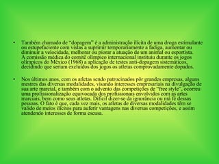 Também chamado de “dopagem” é a administração ilícita de uma droga estimulante ou estupefaciente com vistas a suprimir temporariamente a fadiga, aumentar ou diminuir a velocidade, melhorar ou piorar a atuação de um animal ou esportista.  A comissão médica do comitê olímpico internacional instituiu durante os jogos olímpicos do México (1968) a aplicação de testes anti-dopagem sistemáticos, decidindo que seriam excluídos dos jogos os atletas comprovadamente dopados. Nos últimos anos, com os atletas sendo patrocinados pôr grandes empresas, alguns mestres das diversas modalidades, visando interesses empresariais na divulgação de sua arte marcial, e também com o advento das competições de “free style”, ocorreu uma profissionalização equivocada dos profissionais envolvidos com as artes marciais, bem como seus atletas. Difícil dizer-se da ignorância ou má fé dessas pessoas. O fato é que, cada vez mais, os atletas de diversas modalidades têm se valido de meios ilícitos para auferir vantagens nas diversas competições, e assim atendendo interesses de forma escusa. 