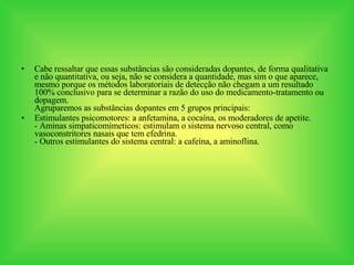 Cabe ressaltar que essas substâncias são consideradas dopantes, de forma qualitativa e não quantitativa, ou seja, não se considera a quantidade, mas sim o que aparece, mesmo porque os métodos laboratoriais de detecção não chegam a um resultado 100% conclusivo para se determinar a razão do uso do medicamento-tratamento ou dopagem.  Agruparemos as substâncias dopantes em 5 grupos principais: Estimulantes psicomotores: a anfetamina, a cocaína, os moderadores de apetite.  - Aminas simpaticomimeticos: estimulam o sistema nervoso central, como vasoconstritores nasais que tem efedrina. - Outros estimulantes do sistema central: a cafeína, a aminoflina. 