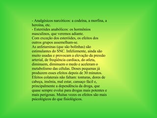 - Analgésicos narcóticos: a codeína, a morfina, a heroína, etc. - Esteróides anabólicos: os hormônios masculinos, que veremos adiante.  Com exceção dos esteróides, os efeitos dos outros grupos assemelham-se.  As anfetaminas (que são bolinhas) são estimulantes do SNC. Infelizmente, ainda são muito usadas e provocam a elevação da pressão arterial, de freqüência cardíaca, do atleta, diminuem, diminuem o medo e aceleram o metabolismo das células. Doses pequenas já produzem esses efeitos depois de 30 minutos. Efeitos colaterais não faltam: tonturas, dores de cabeça, insônia, mal estar, cansaço fácil e, principalmente a dependência da droga, que quase sempre evolui para drogas mais potentes e mais perigosas. Muitas vezes os efeitos são mais psicológicos do que fisiológicos. 
