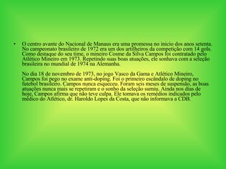 O centro avante do Nacional de Manaus era uma promessa no inicio dos anos setenta. No campeonato brasileiro de 1972 era um dos artilheiros da competição com 14 gols. Como destaque do seu time, o mineiro Cosme da Silva Campos foi contratado pelo Atlético Mineiro em 1973. Repetindo suas boas atuações, ele sonhava com a seleção brasileira no mundial de 1974 na Alemanha. No dia 18 de novembro de 1973, no jogo Vasco da Gama e Atlético Mineiro, Campos foi pego no exame anti-doping. Foi o primeiro escândalo de doping no futebol brasileiro. Campos nunca esqueceu. Foram seis meses de suspensão, as boas atuações nunca mais se repetiram e o sonho da seleção sumiu. Ainda nos dias de hoje, Campos afirma que não teve culpa. Ele tomava os remédios indicados pelo médico do Atlético, dr. Haroldo Lopes da Costa, que não informava a CDB.   