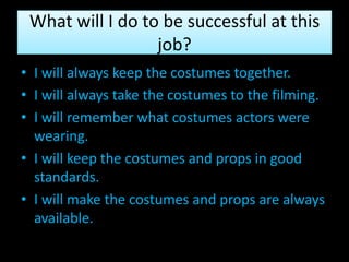 What will I do to be successful at this
                  job?
• I will always keep the costumes together.
• I will always take the costumes to the filming.
• I will remember what costumes actors were
  wearing.
• I will keep the costumes and props in good
  standards.
• I will make the costumes and props are always
  available.
 