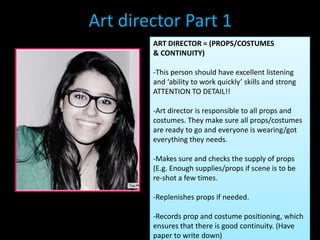 Art director Part 1
        ART DIRECTOR = (PROPS/COSTUMES
        & CONTINUITY)

        -This person should have excellent listening
        and ‘ability to work quickly’ skills and strong
        ATTENTION TO DETAIL!!

        -Art director is responsible to all props and
        costumes. They make sure all props/costumes
        are ready to go and everyone is wearing/got
        everything they needs.

        -Makes sure and checks the supply of props
        (E.g. Enough supplies/props if scene is to be
        re-shot a few times.

        -Replenishes props if needed.

        -Records prop and costume positioning, which
        ensures that there is good continuity. (Have
        paper to write down)
 