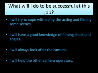 What will I do to be successful at this
                  job?
• I will try to cope with doing the acting and filming
  some scenes.

• I will have a good knowledge of filming shots and
  angles.

• I will always look after the camera.

• I will help the other camera operators.
 