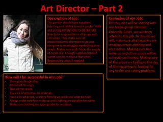 Art Director – Part 2
                                 Description of Job:                              Examples of my Job:
                                 This person should have excellent                For this job I will be sharing with
                                 listening and ‘ability to work quickly’ skills   our fellow group member
                                 and strong ATTENTION TO DETAIL! Art              Chantelle Gilkes, we will both
                                 director is responsible to all props and
                                 costumes. They make sure all
                                                                                  attend to this job. In this job we
                                 props/costumes are ready to go and               will, make sure all characters are
                                 everyone is wearing/got everything they          wearing correct clothing and
                                 needs. Makes sure and checks the supply          accessories. Making sure hair,
                                 of props (E.g. Enough supplies/props if          make up and other props will be
                                 scene is to be re-shot a few times.              correctly positioned. Making sure
                                 Replenishes props if needed.                     all the props are taking to the day
                                                                                  of filming correctly, looking for
                                                                                  any health and safety problems.
How will I be successful in my job?
•   Show good leadership
•   Attend all filming's
•   Take all the props
•   Pay a lot of attention to all details
•   Have a list of props, so every filming we will know what to have.
•   Always make sure hair make up and clothing are suitable for scene.
•   Make sure clothing are appropriate for occasion.
 