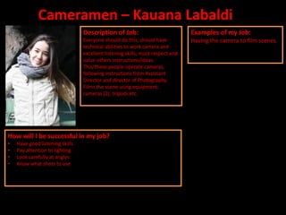 Cameramen – Kauana Labaldi
                                 Description of Job:                            Examples of my Job:
                                 Everyone should do this, should have           Having the camera to film scenes.
                                 technical abilities to work camera and
                                 excellent listening skills, must respect and
                                 value others instructions/ideas.
                                 This/these people operate cameras,
                                 following instructions from Assistant
                                 Director and director of Photography.
                                 Films the scene using equipment;
                                 cameras (2), tripods etc.




How will I be successful in my job?
•   Have good listening skills
•   Pay attention to lighting
•   Look carefully at angles
•   Know what shots to use
 