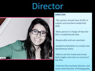 Director
     DIRECTOR:

     -This person should have A’s/B’s in
     subject and excellent leadership
     skills.

     -Main person in charge of how the
     film is made/should look.

     -Responsible and can overlook.

     -people/scripts/plans to create new
     spontaneous ideas.

     -How to set the mood and visual
     look (angles and mise-en-scene) of
     the film.

     -Instructs first assistant director and
     works with Director of Photography.
 