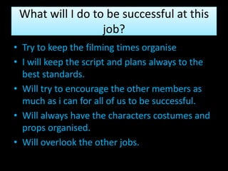What will I do to be successful at this
                  job?
• Try to keep the filming times organise
• I will keep the script and plans always to the
  best standards.
• Will try to encourage the other members as
  much as i can for all of us to be successful.
• Will always have the characters costumes and
  props organised.
• Will overlook the other jobs.
 