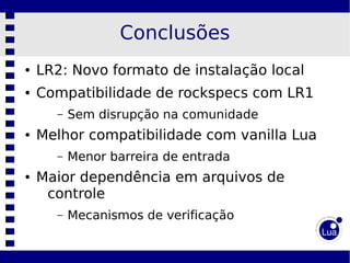 Conclusões
●   LR2: Novo formato de instalação local
●   Compatibilidade de rockspecs com LR1
      –   Sem disrupção na comunidade
●   Melhor compatibilidade com vanilla Lua
      –   Menor barreira de entrada
●   Maior dependência em arquivos de
     controle
      –   Mecanismos de verificação
 