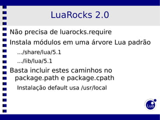LuaRocks 2.0
Não precisa de luarocks.require
Instala módulos em uma árvore Lua padrão
  .../share/lua/5.1
  .../lib/lua/5.1
Basta incluir estes caminhos no
 package.path e package.cpath
  Instalação default usa /usr/local
 