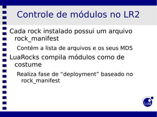 Controle de módulos no LR2
Cada rock instalado possui um arquivo
 rock_manifest
  Contém a lista de arquivos e os seus MD5
LuaRocks compila módulos como de
 costume
  Realiza fase de “deployment” baseado no
   rock_manifest
 