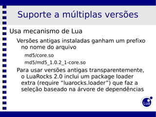 Suporte a múltiplas versões
Usa mecanismo de Lua
 Versões antigas instaladas ganham um prefixo
  no nome do arquivo
    md5/core.so
    md5/md5_1.0.2_1-core.so
 Para usar versões antigas transparentemente,
  o LuaRocks 2.0 inclui um package loader
  extra (require “luarocks.loader”) que faz a
  seleção baseado na árvore de dependências
 