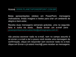 Acesse WWW.PLANETAPOWERPOINT.COM.BR
Belas apresentações (slides) em PowerPoint, mensagens
motivadoras, lindas imagens e textos para criar um ambiente de
alegria e bem-estar.
Receba duas mensagens semanais gratuitas, uma na segunda-
feira e outra na sexta. Basta enviar um e-mail para:
powerpointsemanal-subscribe@yahoogrupos.com.br
não precisa escrever nada no e-mail, nem no campo assunto é
só enviar o e-mail e daí a pouco você recebe uma mensagem de
confirmação, clique em responder sem escrever nada no e-mail,
clique em Enviar e já estará inscrit@ para receber as mensagens.
 