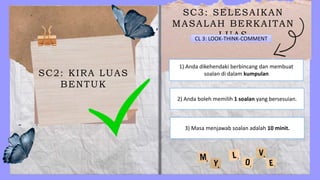 SC2: KIRA LUAS
BENTUK
SC3: SELESAIKAN
MASALAH BERKAITAN
LUAS
CL 3: LOOK-THINK-COMMENT
1) Anda dikehendaki berbincang dan membuat
soalan di dalam kumpulan
2) Anda boleh memilih 1 soalan yang bersesuian.
3) Masa menjawab soalan adalah 10 minit.
 