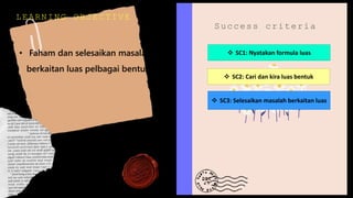 LEARNING OBJECTIVE
• Faham dan selesaikan masalah
berkaitan luas pelbagai bentuk
Success criteria
 SC1: Nyatakan formula luas
 SC2: Cari dan kira luas bentuk
 SC3: Selesaikan masalah berkaitan luas
 