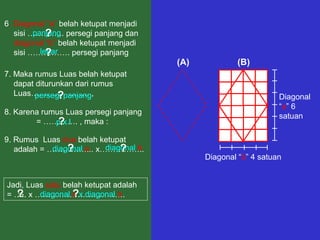 6. Diagonal “a” belah ketupat menjadi
panjang
sisi ………….. persegi panjang dan
?
diagonal “b” belah ketupat menjadi
lebar
sisi ……………. persegi panjang
?
7. Maka rumus Luas belah ketupat
dapat diturunkan dari rumus
Luas…………………. ,
persegi panjang
?
8. Karena rumus Luas persegi panjang
= …………. , maka :
pxl
?
9. Rumus Luas dua belah ketupat
diagonal b
diagonal a
?
?
adalah = ……………... x……………..

Jadi, Luas satu belah ketupat adalah
½
diagonal a x diagonal b
?
?
= ….. x …………………………….

(A)

(B)

Diagonal
“a” 6
satuan

Diagonal “b” 4 satuan

 