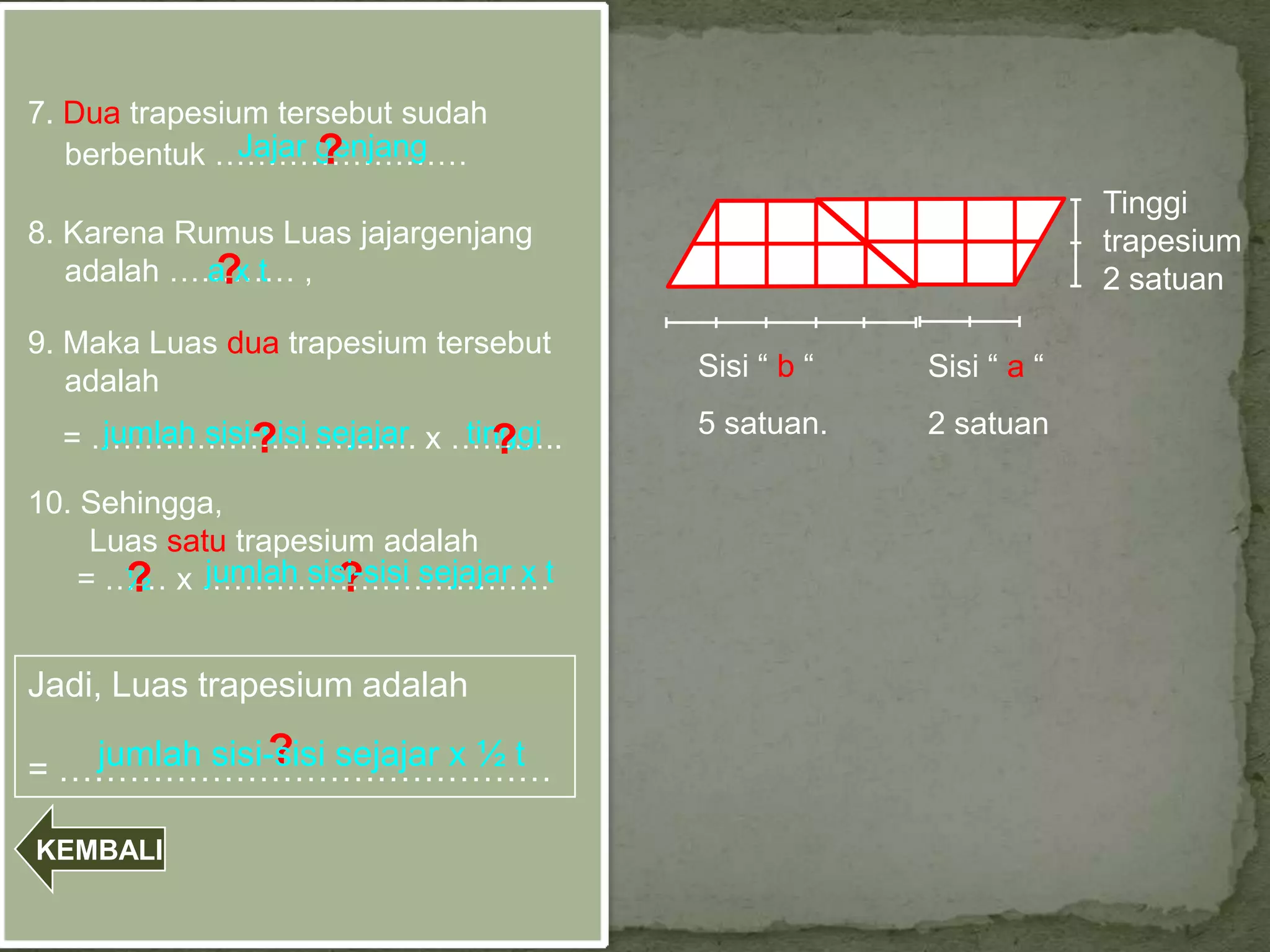 7. Dua trapesium tersebut sudah
                     ?
               Jajar genjang
   berbentuk ……………………
                                                                Tinggi
8. Karena Rumus Luas jajargenjang                               trapesium
   adalah ………… ,
            ?
            axt                                                 2 satuan

9. Maka Luas dua trapesium tersebut
   adalah                             Sisi “ b “   Sisi “ a “

  = …………………………. x ………..
    jumlah sisi-sisi sejajar tinggi   5 satuan.    2 satuan
               ?                ?
10. Sehingga,
     Luas satu trapesium adalah
    = …… x ……………………………t
       ? jumlah sisi-sisi sejajar x
       ½              ?

Jadi, Luas trapesium adalah
              ?
   jumlah sisi-sisi sejajar x ½ t
= ……………………………………

KEMBALI
 