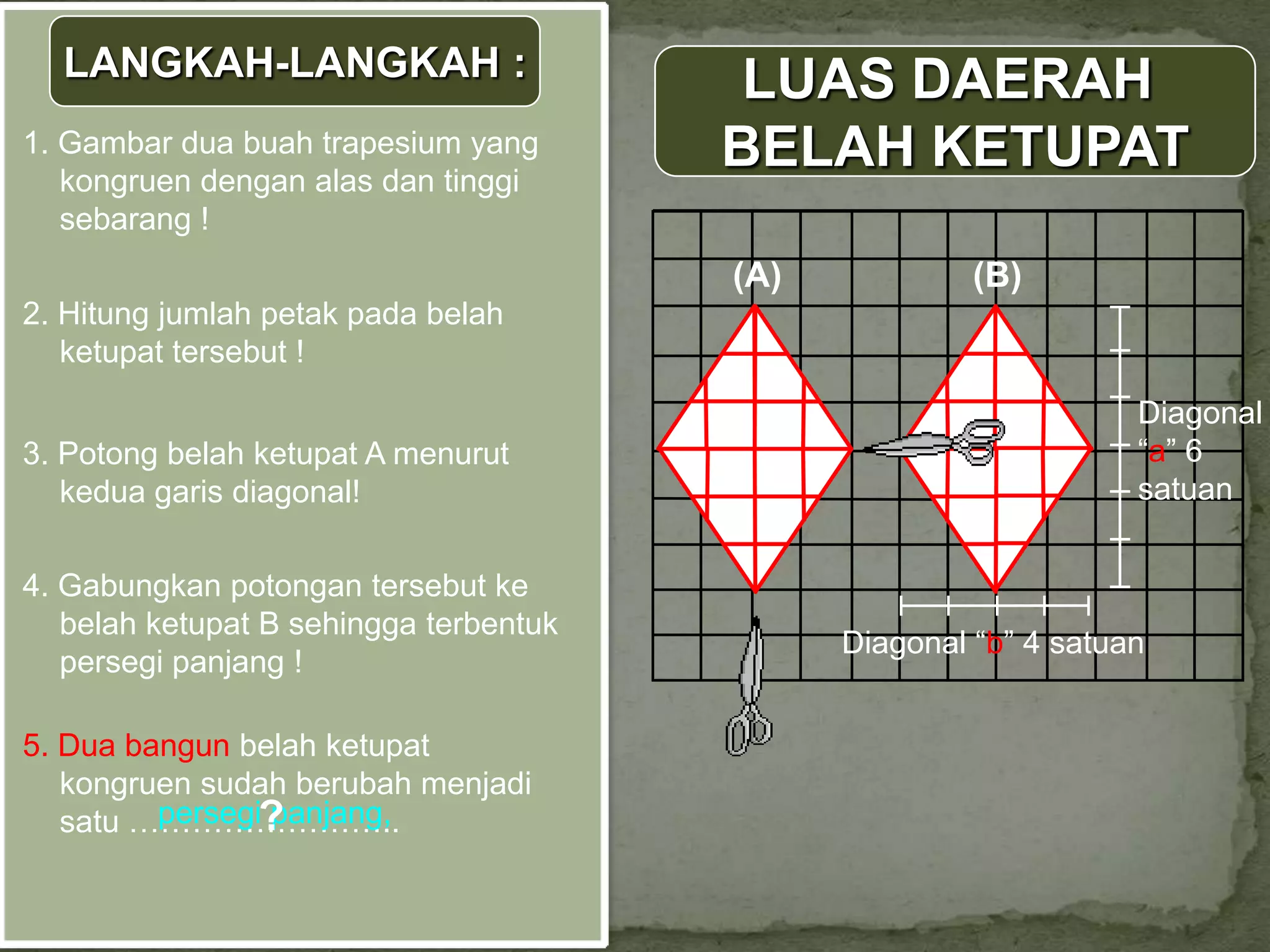 LANGKAH-LANGKAH :                      LUAS DAERAH
1. Gambar dua buah trapesium yang
   kongruen dengan alas dan tinggi
                                        BELAH KETUPAT
   sebarang !
                                        (A)            (B)
2. Hitung jumlah petak pada belah
   ketupat tersebut !
                                                                  Diagonal
3. Potong belah ketupat A menurut                                 “a” 6
   kedua garis diagonal!                                          satuan


4. Gabungkan potongan tersebut ke
   belah ketupat B sehingga terbentuk
                                              Diagonal “b” 4 satuan
   persegi panjang !

5. Dua bangun belah ketupat
   kongruen sudah berubah menjadi
         persegi?
                panjang,
   satu ……………………..
 