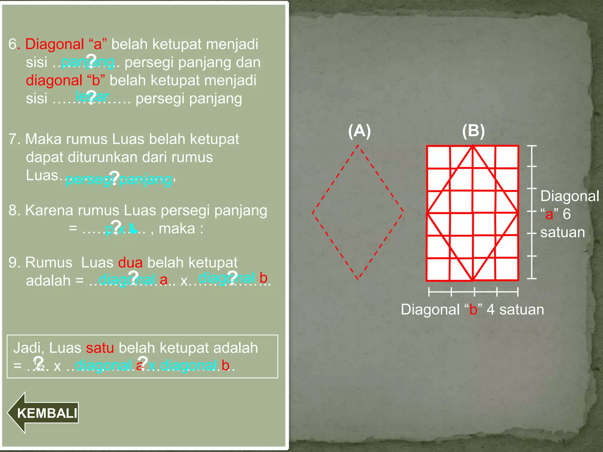 6. Diagonal “a” belah ketupat menjadi
   sisi ………….. persegi panjang dan
             ?
         panjang
   diagonal “b” belah ketupat menjadi
   sisi ……………. persegi panjang
             ?
           lebar

7. Maka rumus Luas belah ketupat
                                        (A)           (B)
   dapat diturunkan dari rumus
   Luas…………………. ,
               ?
        persegi panjang
                                                                  Diagonal
8. Karena rumus Luas persegi panjang                              “a” 6
             pxl
        = …………. , maka :
              ?                                                   satuan

9. Rumus Luas dua belah ketupat
                 ?           ?
                         diagonal b
   adalah = ……………... x……………..
             diagonal a
                                              Diagonal “b” 4 satuan

Jadi, Luas satu belah ketupat adalah
  ?               ?
= ….. x …………………………….
  ½      diagonal a x diagonal b


 KEMBALI
 