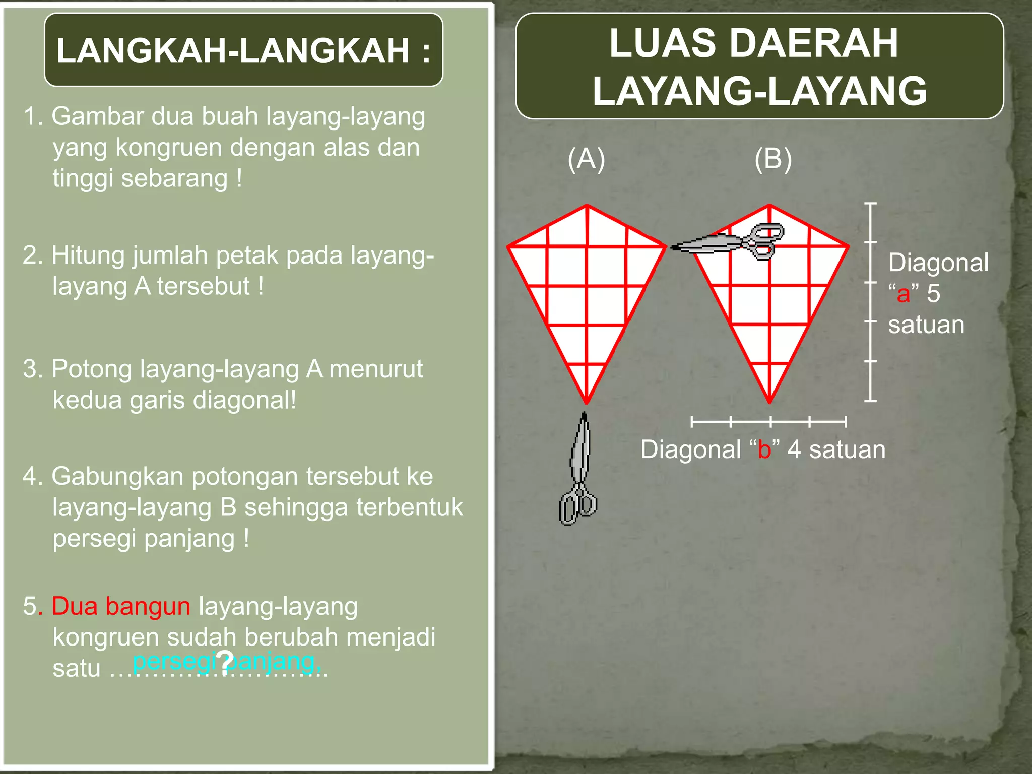 LANGKAH-LANGKAH :                       LUAS DAERAH
1. Gambar dua buah layang-layang
                                         LAYANG-LAYANG
   yang kongruen dengan alas dan        (A)            (B)
   tinggi sebarang !

2. Hitung jumlah petak pada layang-                                   Diagonal
   layang A tersebut !                                                “a” 5
                                                                      satuan
3. Potong layang-layang A menurut
   kedua garis diagonal!
                                              Diagonal “b” 4 satuan
4. Gabungkan potongan tersebut ke
   layang-layang B sehingga terbentuk
   persegi panjang !

5. Dua bangun layang-layang
   kongruen sudah berubah menjadi
         persegi?
                panjang,
   satu ……………………..
 