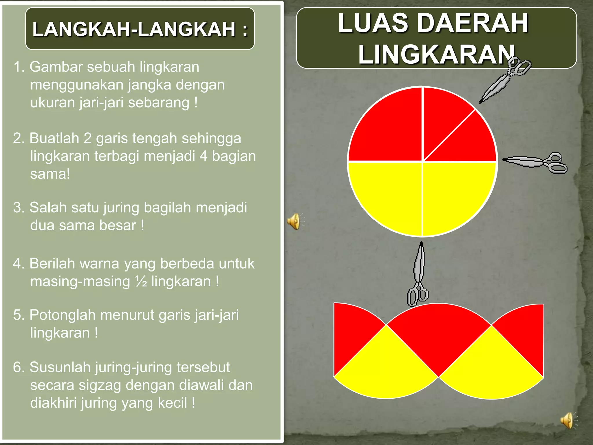 LANGKAH-LANGKAH :                    LUAS DAERAH
1. Gambar sebuah lingkaran
                                         LINGKARAN
   menggunakan jangka dengan
   ukuran jari-jari sebarang !

2. Buatlah 2 garis tengah sehingga
   lingkaran terbagi menjadi 4 bagian
   sama!

3. Salah satu juring bagilah menjadi
   dua sama besar !

4. Berilah warna yang berbeda untuk
   masing-masing ½ lingkaran !

5. Potonglah menurut garis jari-jari
   lingkaran !

6. Susunlah juring-juring tersebut
   secara sigzag dengan diawali dan
   diakhiri juring yang kecil !
 